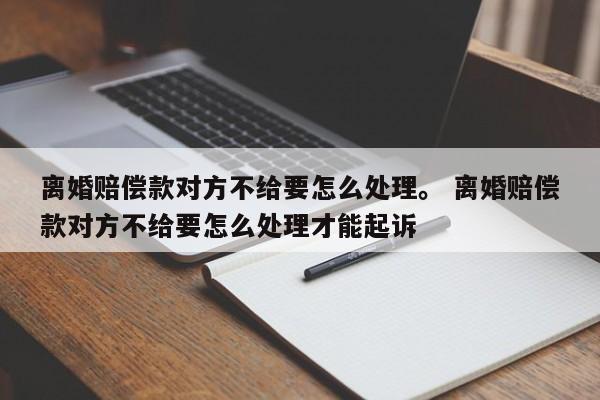 离婚赔偿款对方不给要怎么处理。 离婚赔偿款对方不给要怎么处理才能起诉