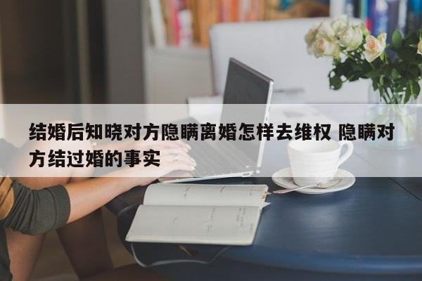 结婚后知晓对方隐瞒离婚怎样去维权 隐瞒对方结过婚的事实