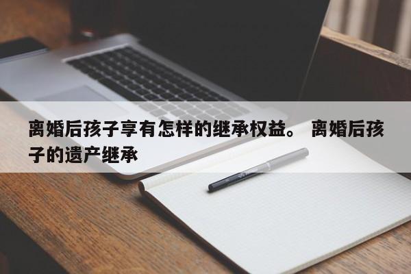 离婚后孩子享有怎样的继承权益。 离婚后孩子的遗产继承