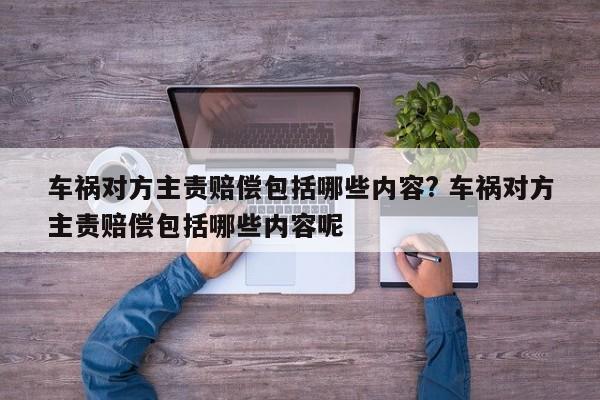 车祸对方主责赔偿包括哪些内容? 车祸对方主责赔偿包括哪些内容呢