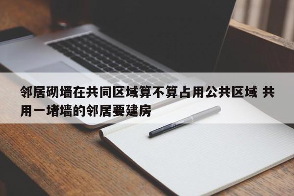 邻居砌墙在共同区域算不算占用公共区域 共用一堵墙的邻居要建房