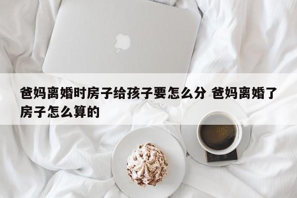 爸妈离婚时房子给孩子要怎么分 爸妈离婚了房子怎么算的