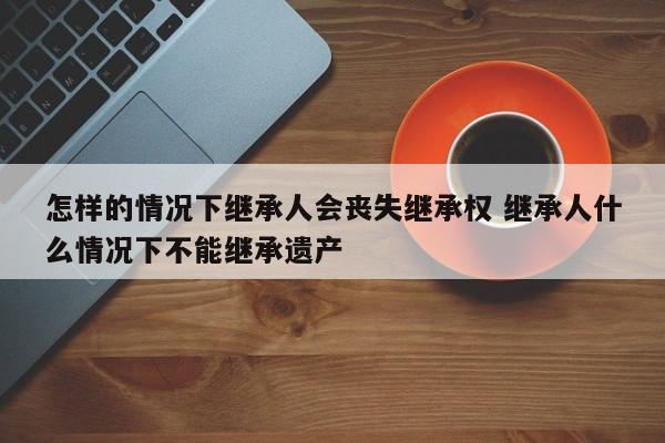 怎样的情况下继承人会丧失继承权 继承人什么情况下不能继承遗产