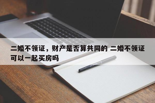 二婚不领证，财产是否算共同的 二婚不领证可以一起买房吗