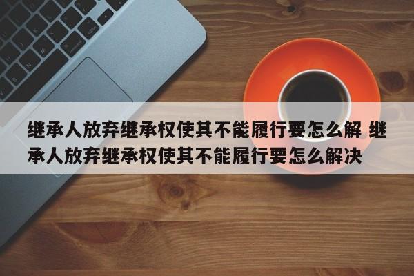 继承人放弃继承权使其不能履行要怎么解 继承人放弃继承权使其不能履行要怎么解决