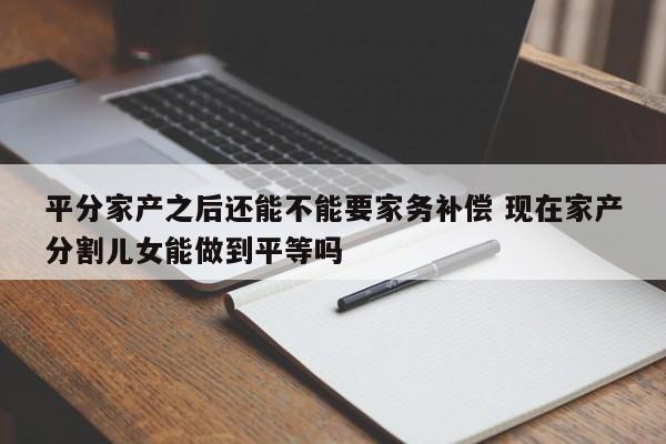 平分家产之后还能不能要家务补偿 现在家产分割儿女能做到平等吗