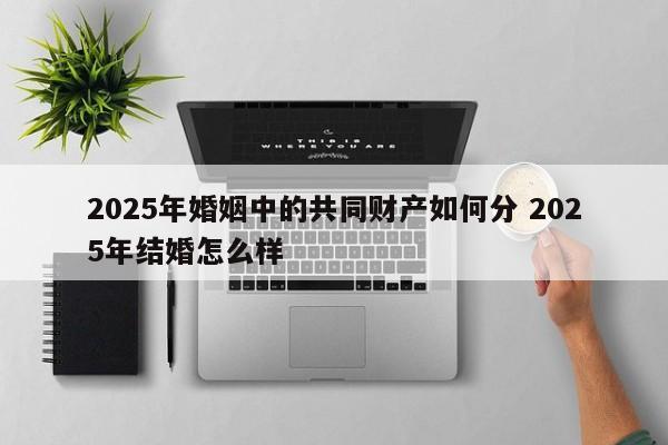 2025年婚姻中的共同财产如何分 2025年结婚怎么样