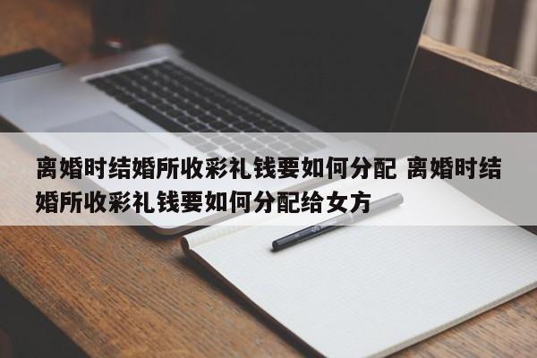 离婚时结婚所收彩礼钱要如何分配 离婚时结婚所收彩礼钱要如何分配给女方