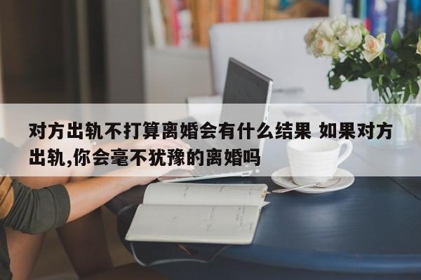 对方出轨不打算离婚会有什么结果 如果对方出轨,你会毫不犹豫的离婚吗