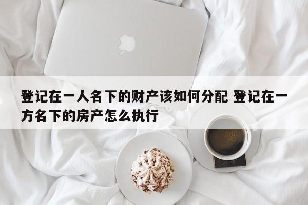 登记在一人名下的财产该如何分配 登记在一方名下的房产怎么执行
