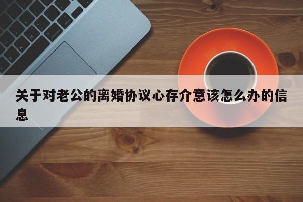 关于对老公的离婚协议心存介意该怎么办的信息