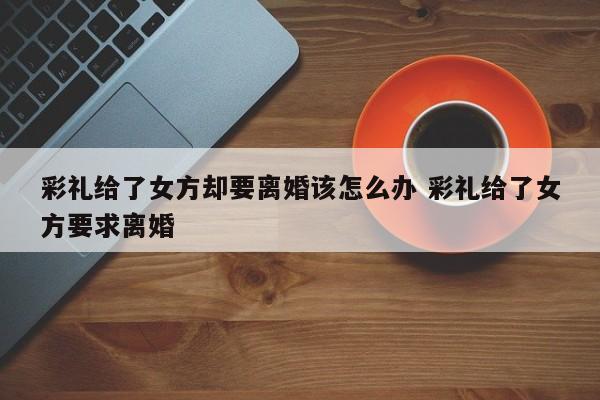 彩礼给了女方却要离婚该怎么办 彩礼给了女方要求离婚