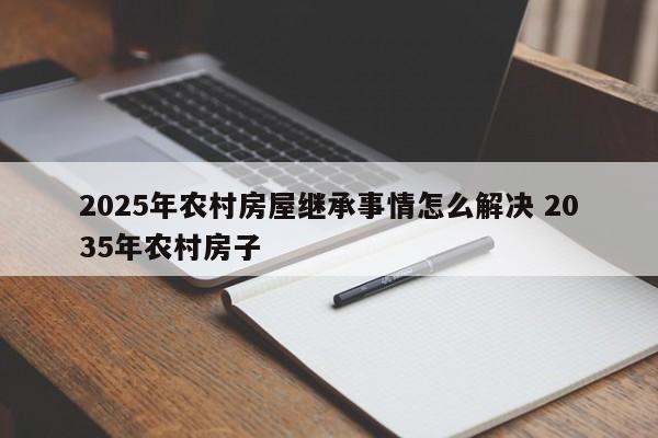 2025年农村房屋继承事情怎么解决 2035年农村房子