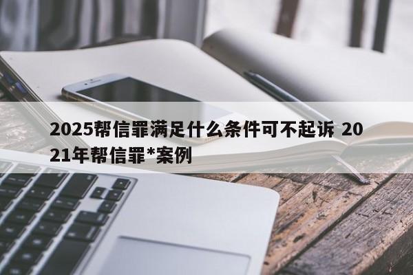 2025帮信罪满足什么条件可不起诉 2021年帮信罪*案例