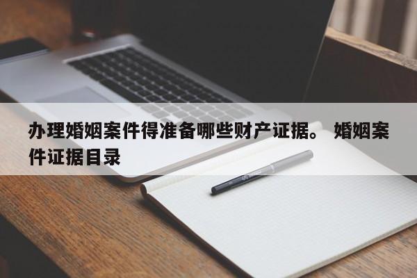 办理婚姻案件得准备哪些财产证据。 婚姻案件证据目录