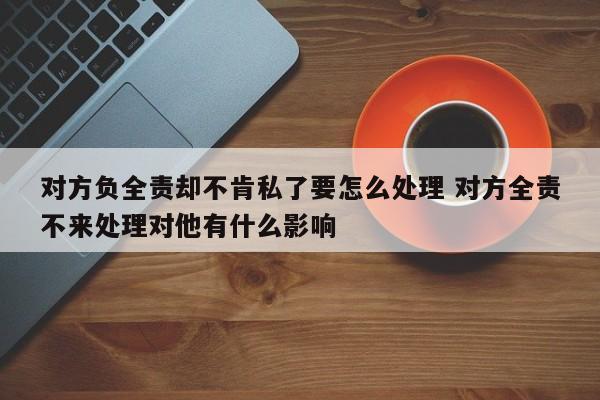对方负全责却不肯私了要怎么处理 对方全责不来处理对他有什么影响