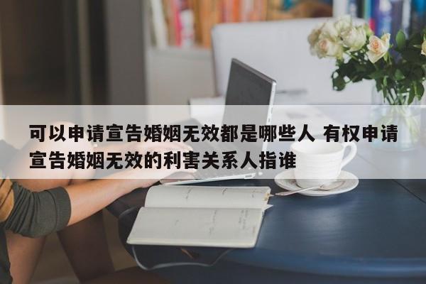 可以申请宣告婚姻无效都是哪些人 有权申请宣告婚姻无效的利害关系人指谁