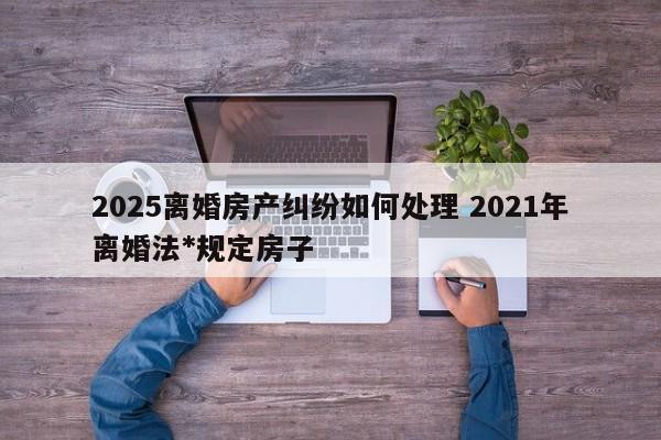 2025离婚房产纠纷如何处理 2021年离婚法*规定房子