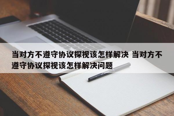 当对方不遵守协议探视该怎样解决 当对方不遵守协议探视该怎样解决问题