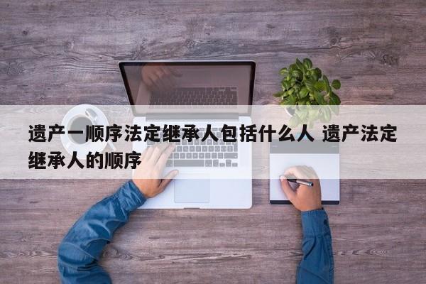 遗产一顺序法定继承人包括什么人 遗产法定继承人的顺序