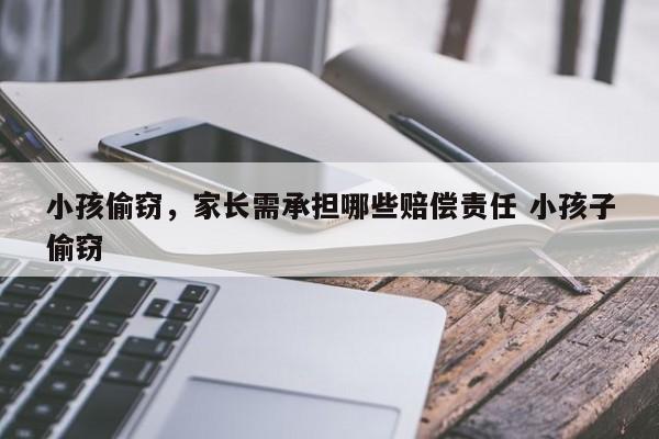 小孩偷窃，家长需承担哪些赔偿责任 小孩子偷窃