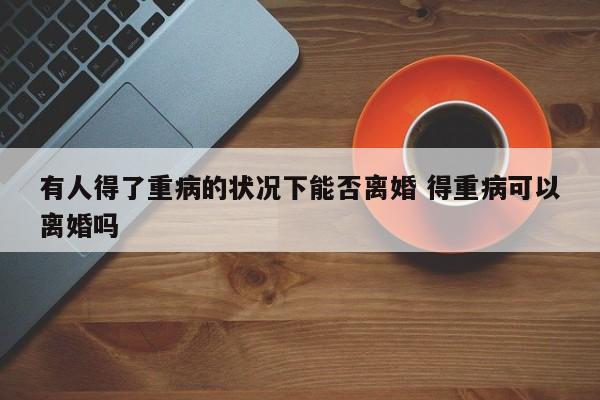 有人得了重病的状况下能否离婚 得重病可以离婚吗