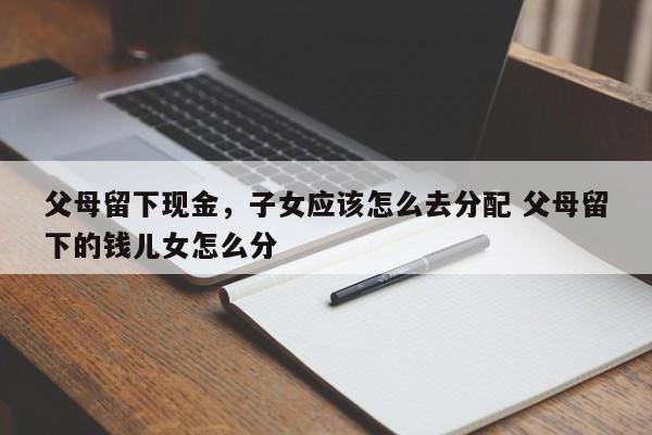 父母留下现金，子女应该怎么去分配 父母留下的钱儿女怎么分
