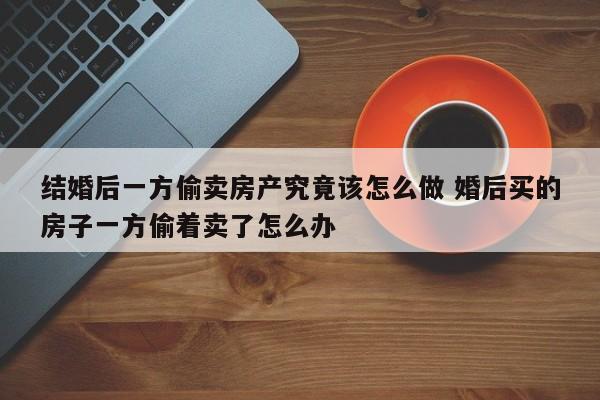 结婚后一方偷卖房产究竟该怎么做 婚后买的房子一方偷着卖了怎么办