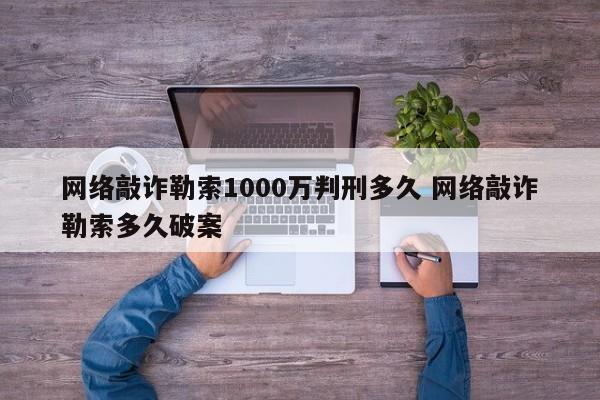 网络敲诈勒索1000万判刑多久 网络敲诈勒索多久破案