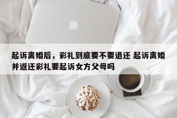 起诉离婚后，彩礼到底要不要退还 起诉离婚并返还彩礼要起诉女方父母吗