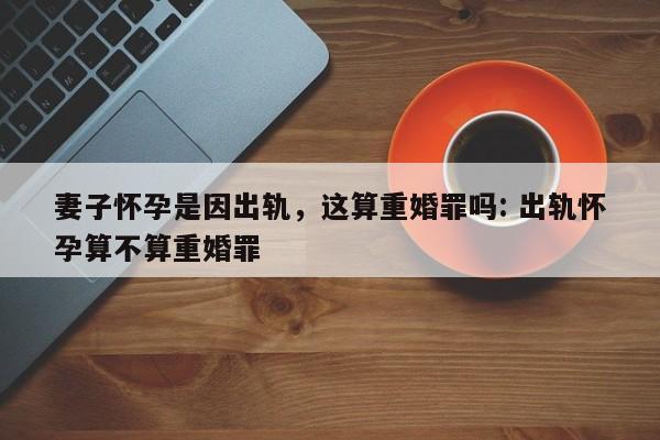 妻子怀孕是因出轨，这算重婚罪吗: 出轨怀孕算不算重婚罪