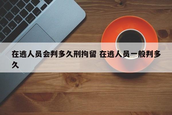 在逃人员会判多久刑拘留 在逃人员一般判多久