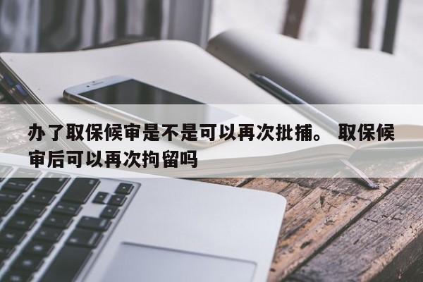 办了取保候审是不是可以再次批捕。 取保候审后可以再次拘留吗