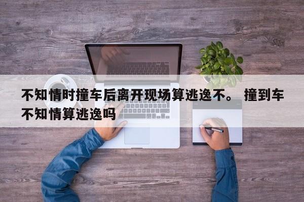 不知情时撞车后离开现场算逃逸不。 撞到车不知情算逃逸吗