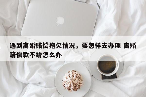 遇到离婚赔偿拖欠情况，要怎样去办理 离婚赔偿款不给怎么办