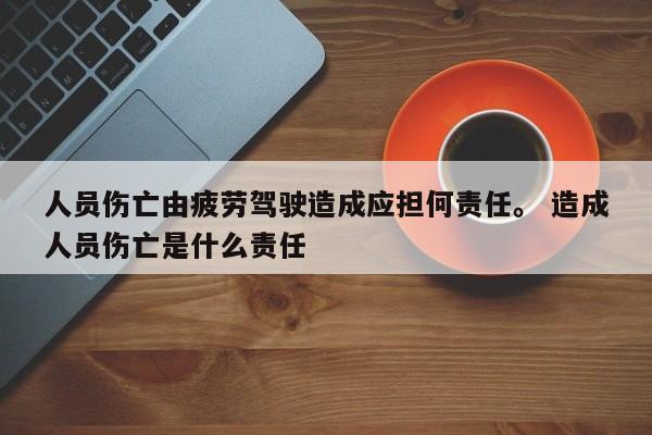 人员伤亡由疲劳驾驶造成应担何责任。 造成人员伤亡是什么责任