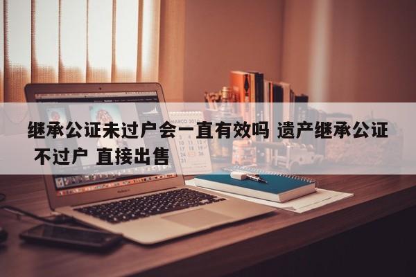 继承公证未过户会一直有效吗 遗产继承公证 不过户 直接出售