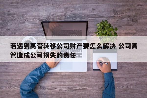 若遇到高管转移公司财产要怎么解决 公司高管造成公司损失的责任