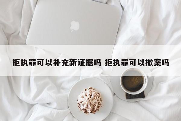 拒执罪可以补充新证据吗 拒执罪可以撤案吗