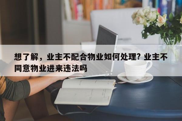 想了解，业主不配合物业如何处理? 业主不同意物业进来违法吗