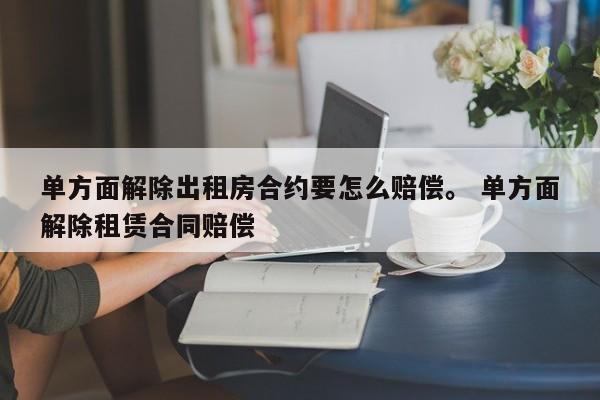 单方面解除出租房合约要怎么赔偿。 单方面解除租赁合同赔偿