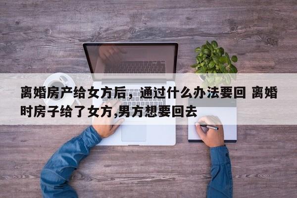 离婚房产给女方后，通过什么办法要回 离婚时房子给了女方,男方想要回去