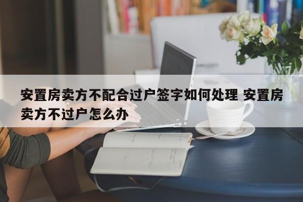 安置房卖方不配合过户签字如何处理 安置房卖方不过户怎么办