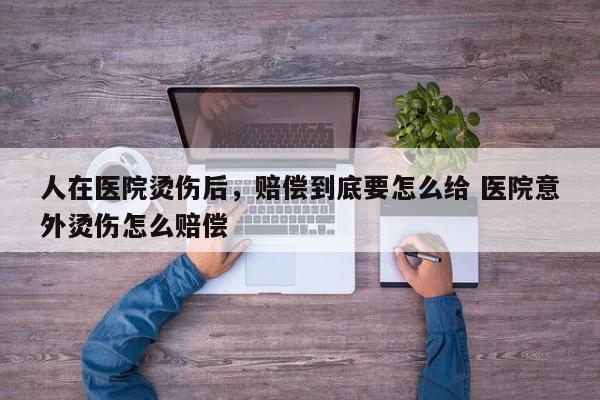 人在医院烫伤后，赔偿到底要怎么给 医院意外烫伤怎么赔偿