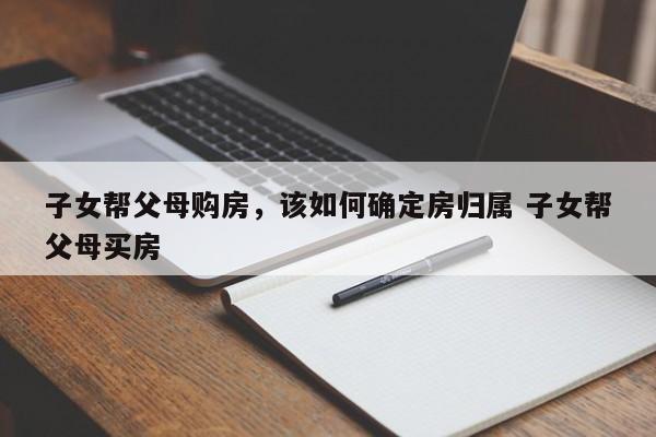 子女帮父母购房，该如何确定房归属 子女帮父母买房