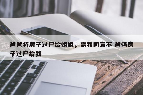 爸爸将房子过户给姐姐，需我同意不 爸妈房子过户给我