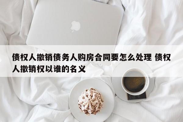 债权人撤销债务人购房合同要怎么处理 债权人撤销权以谁的名义