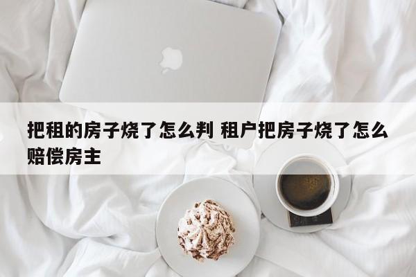 把租的房子烧了怎么判 租户把房子烧了怎么赔偿房主
