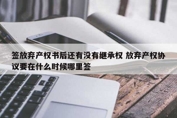 签放弃产权书后还有没有继承权 放弃产权协议要在什么时候哪里签
