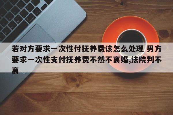 若对方要求一次性付抚养费该怎么处理 男方要求一次性支付抚养费不然不离婚,法院判不离